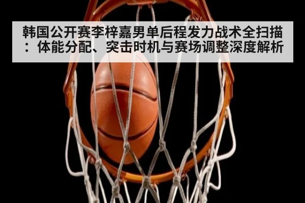 韩国公开赛李梓嘉男单后程发力战术全扫描：体能分配、突击时机与赛场调整深度解析